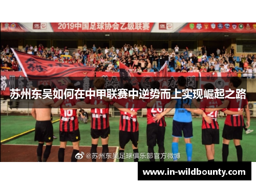 苏州东吴如何在中甲联赛中逆势而上实现崛起之路 苏州东吴如何在中甲联赛中逆势而上实现崛起之路