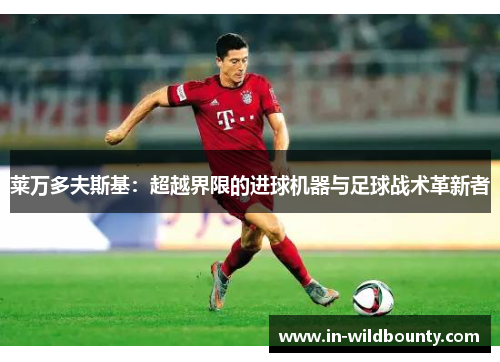 莱万多夫斯基:超越界限的进球机器与足球战术革新者 莱万多夫斯基:超越界限的进球机器与足球战术革新者