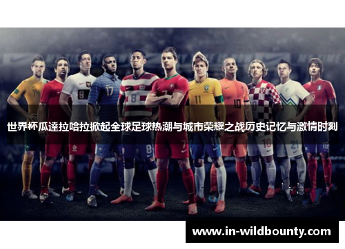 世界杯瓜達拉哈拉掀起全球足球热潮与城市荣耀之战历史记忆与激情时刻 世界杯瓜達拉哈拉掀起全球足球热潮与城市荣耀之战历史记忆与激情时刻