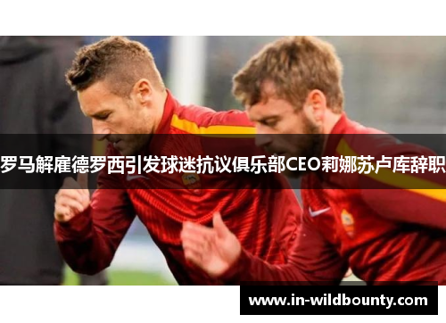 罗马解雇德罗西引发球迷抗议俱乐部CEO莉娜苏卢库辞职 罗马解雇德罗西引发球迷抗议俱乐部CEO莉娜苏卢库辞职