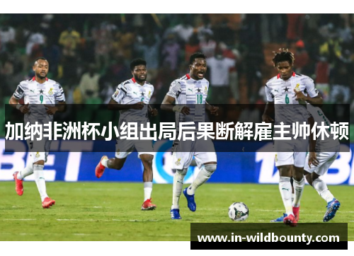 加纳非洲杯小组出局后果断解雇主帅休顿 加纳非洲杯小组出局后果断解雇主帅休顿