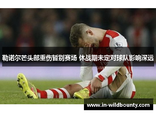 勒诺尔芒头部重伤暂别赛场 休战期未定对球队影响深远