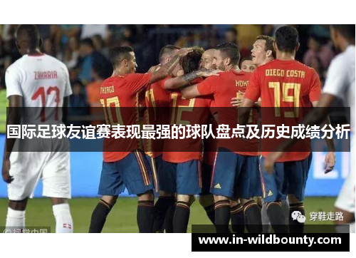 国际足球友谊赛表现最强的球队盘点及历史成绩分析 国际足球友谊赛表现最强的球队盘点及历史成绩分析
