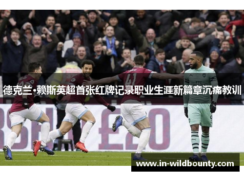 德克兰·赖斯英超首张红牌记录职业生涯新篇章沉痛教训 德克兰·赖斯英超首张红牌记录职业生涯新篇章沉痛教训