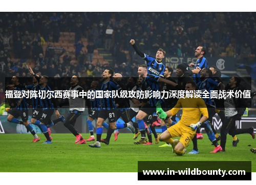 福登对阵切尔西赛事中的国家队级攻防影响力深度解读全面战术价值 福登对阵切尔西赛事中的国家队级攻防影响力深度解读全面战术价值
